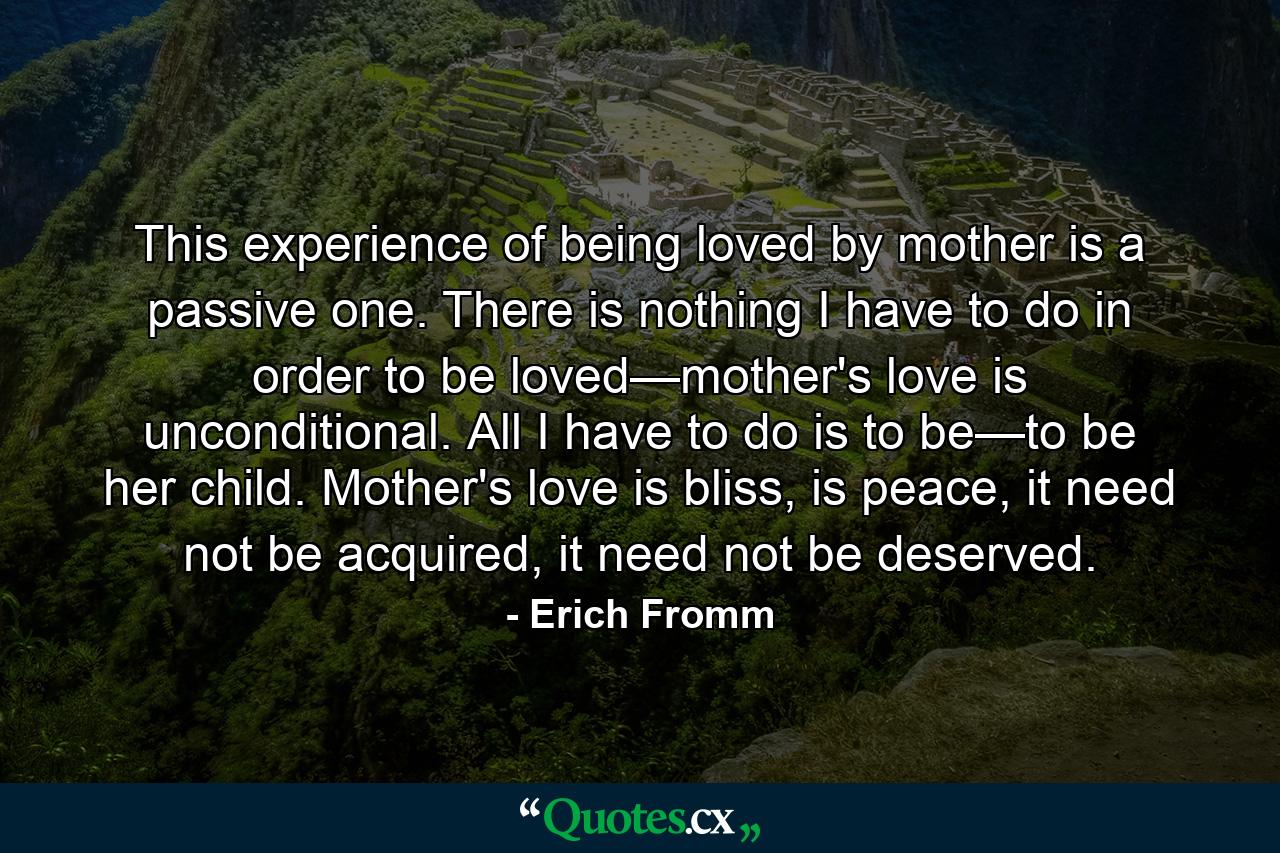 This experience of being loved by mother is a passive one. There is nothing I have to do in order to be loved—mother's love is unconditional. All I have to do is to be—to be her child. Mother's love is bliss, is peace, it need not be acquired, it need not be deserved. - Quote by Erich Fromm