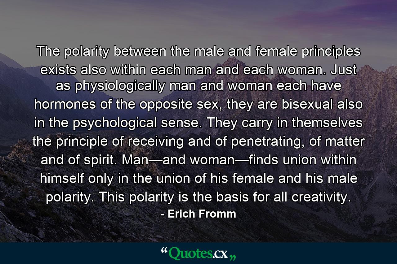 The polarity between the male and female principles exists also within each man and each woman. Just as physiologically man and woman each have hormones of the opposite sex, they are bisexual also in the psychological sense. They carry in themselves the principle of receiving and of penetrating, of matter and of spirit. Man—and woman—finds union within himself only in the union of his female and his male polarity. This polarity is the basis for all creativity. - Quote by Erich Fromm