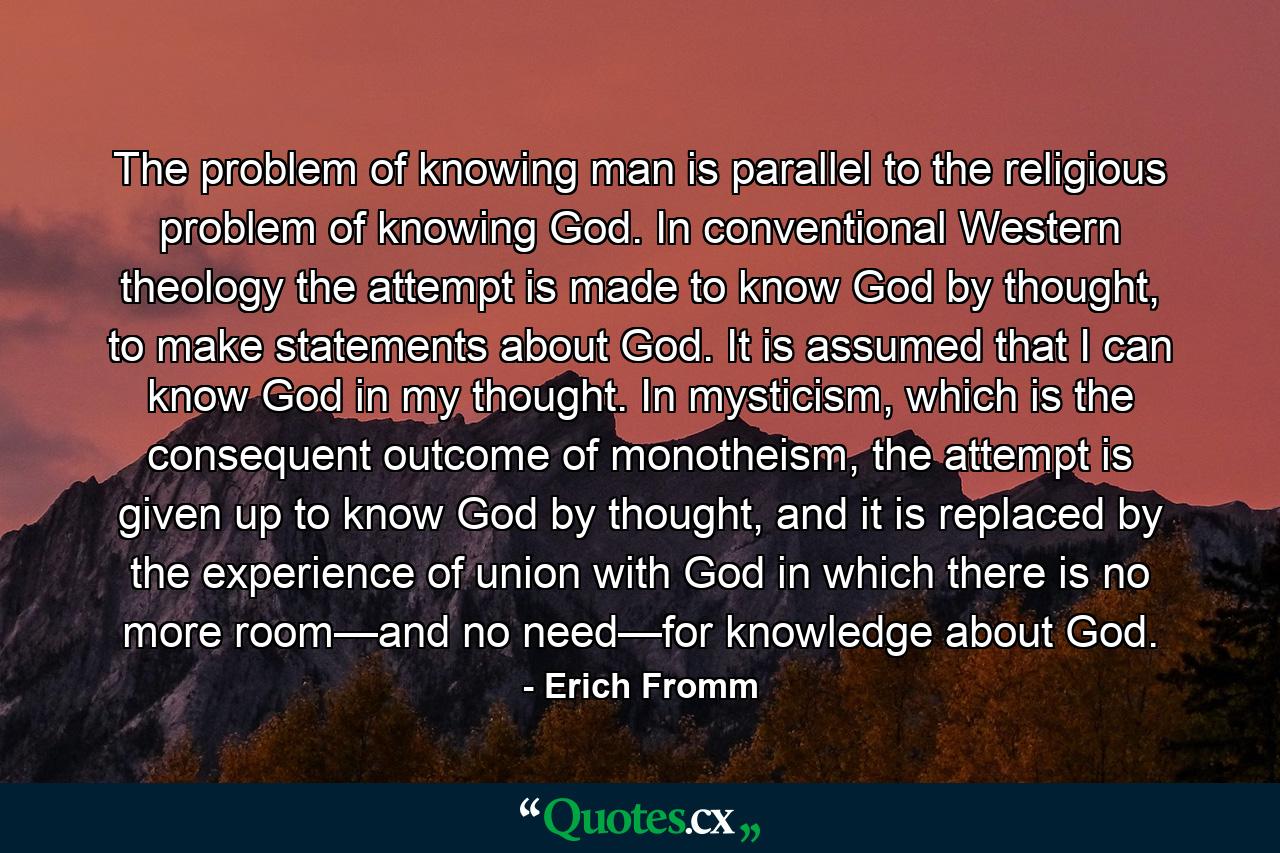 The problem of knowing man is parallel to the religious problem of knowing God. In conventional Western theology the attempt is made to know God by thought, to make statements about God. It is assumed that I can know God in my thought. In mysticism, which is the consequent outcome of monotheism, the attempt is given up to know God by thought, and it is replaced by the experience of union with God in which there is no more room—and no need—for knowledge about God. - Quote by Erich Fromm