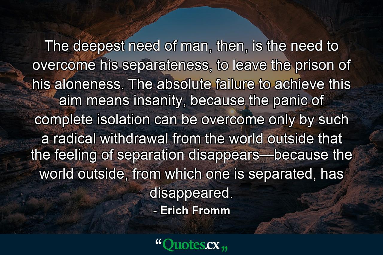 The deepest need of man, then, is the need to overcome his separateness, to leave the prison of his aloneness. The absolute failure to achieve this aim means insanity, because the panic of complete isolation can be overcome only by such a radical withdrawal from the world outside that the feeling of separation disappears—because the world outside, from which one is separated, has disappeared. - Quote by Erich Fromm