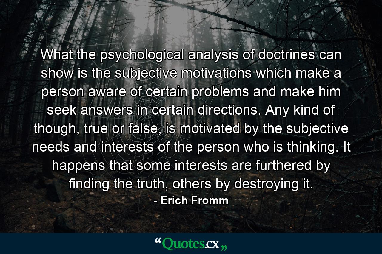 What the psychological analysis of doctrines can show is the subjective motivations which make a person aware of certain problems and make him seek answers in certain directions. Any kind of though, true or false, is motivated by the subjective needs and interests of the person who is thinking. It happens that some interests are furthered by finding the truth, others by destroying it. - Quote by Erich Fromm