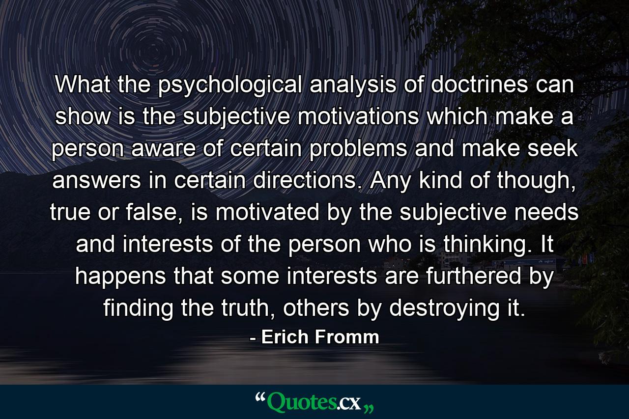 What the psychological analysis of doctrines can show is the subjective motivations which make a person aware of certain problems and make seek answers in certain directions. Any kind of though, true or false, is motivated by the subjective needs and interests of the person who is thinking. It happens that some interests are furthered by finding the truth, others by destroying it. - Quote by Erich Fromm