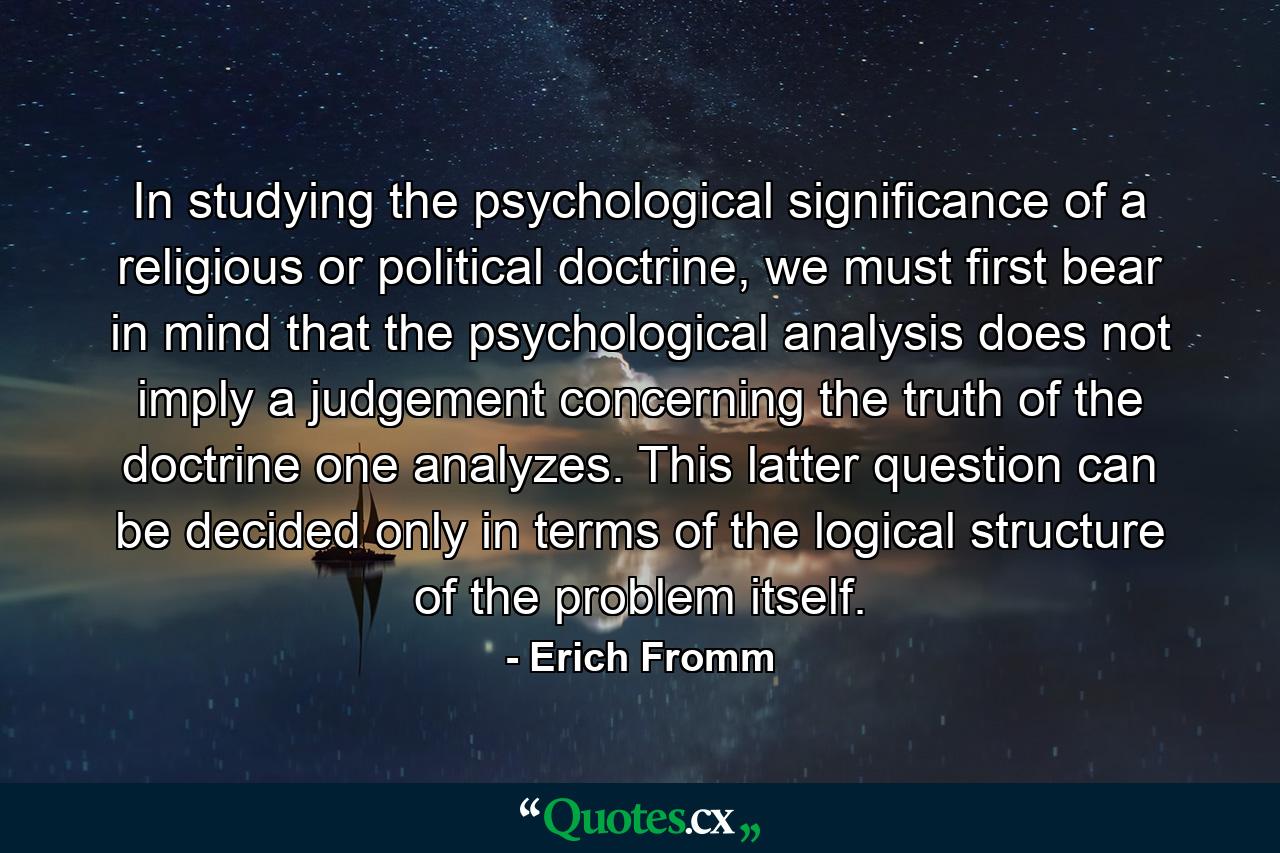 In studying the psychological significance of a religious or political doctrine, we must first bear in mind that the psychological analysis does not imply a judgement concerning the truth of the doctrine one analyzes. This latter question can be decided only in terms of the logical structure of the problem itself. - Quote by Erich Fromm