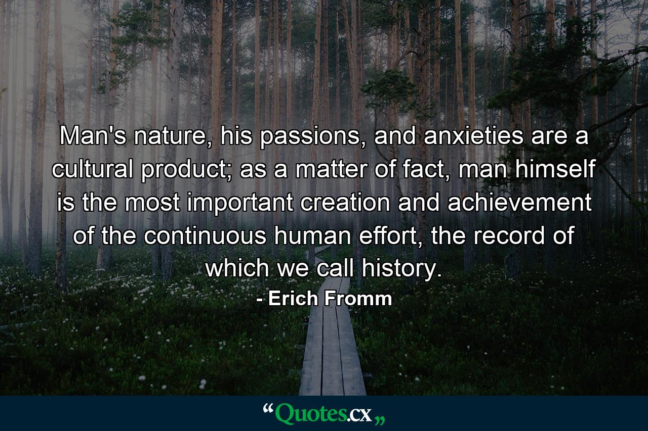 Man's nature, his passions, and anxieties are a cultural product; as a matter of fact, man himself is the most important creation and achievement of the continuous human effort, the record of which we call history. - Quote by Erich Fromm