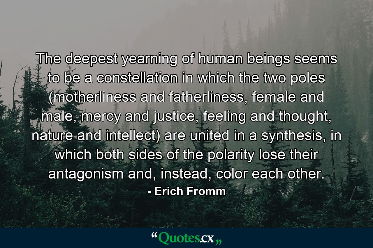 The deepest yearning of human beings seems to be a constellation in which the two poles (motherliness and fatherliness, female and male, mercy and justice, feeling and thought, nature and intellect) are united in a synthesis, in which both sides of the polarity lose their antagonism and, instead, color each other. - Quote by Erich Fromm