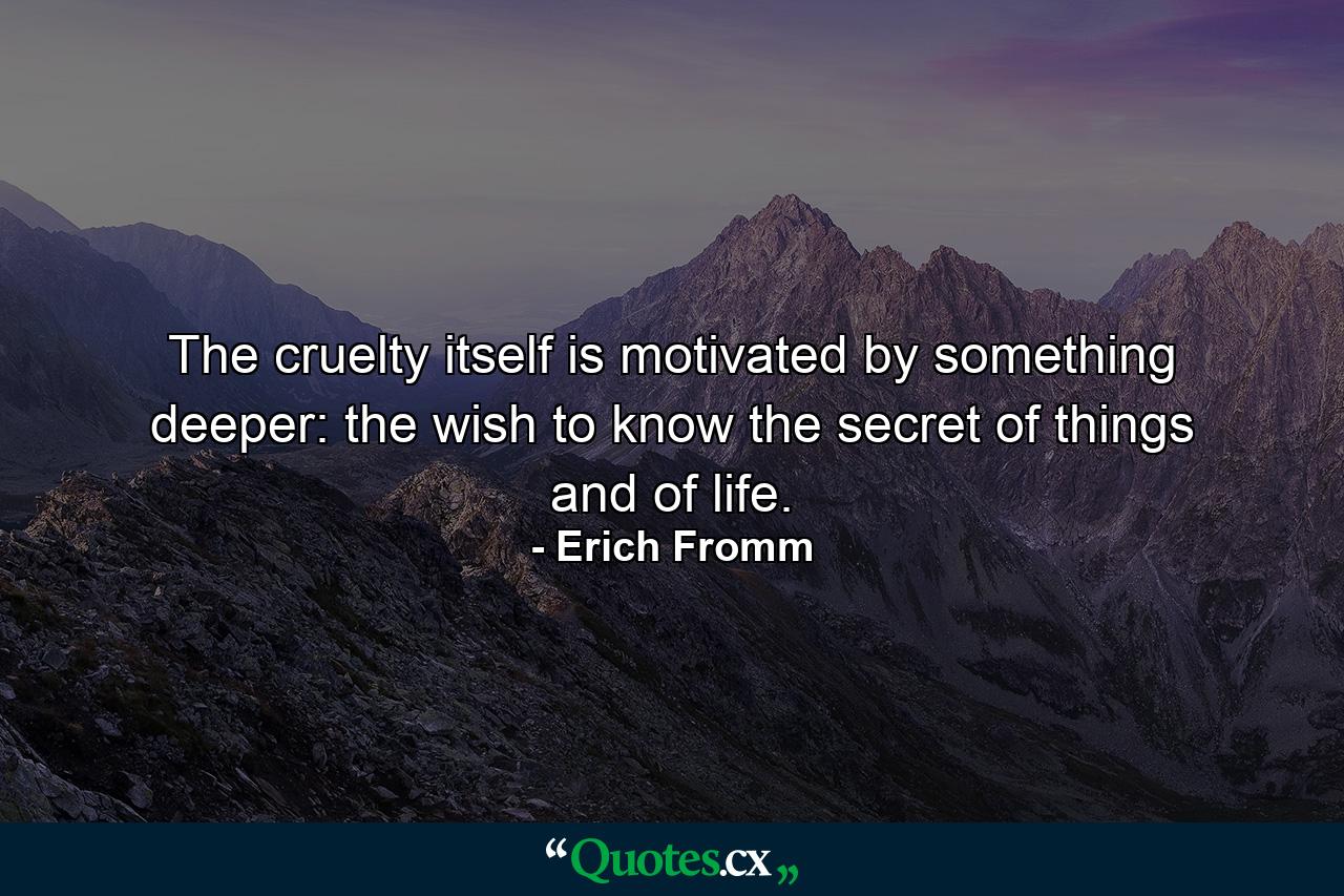 The cruelty itself is motivated by something deeper: the wish to know the secret of things and of life. - Quote by Erich Fromm