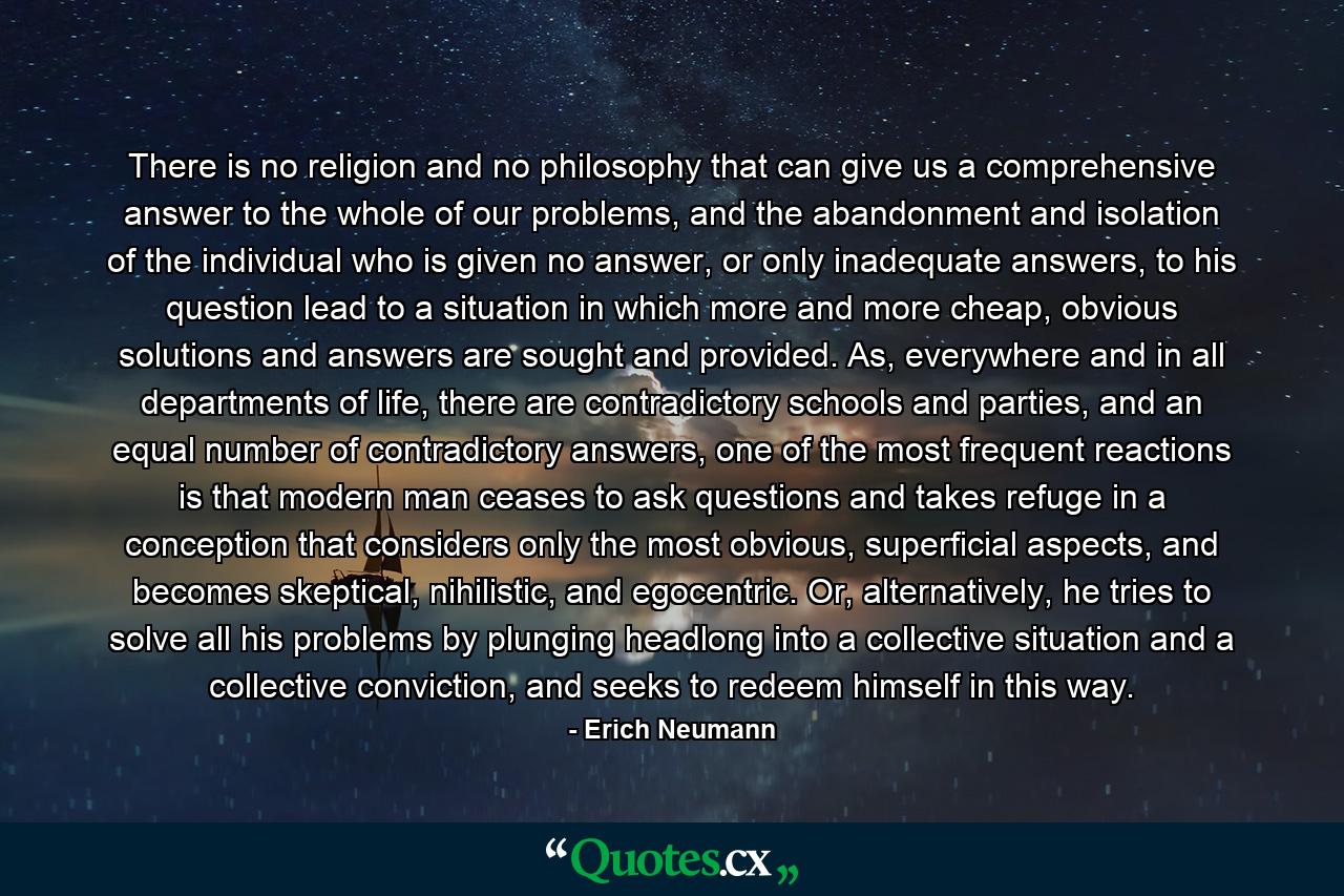 There is no religion and no philosophy that can give us a comprehensive answer to the whole of our problems, and the abandonment and isolation of the individual who is given no answer, or only inadequate answers, to his question lead to a situation in which more and more cheap, obvious solutions and answers are sought and provided. As, everywhere and in all departments of life, there are contradictory schools and parties, and an equal number of contradictory answers, one of the most frequent reactions is that modern man ceases to ask questions and takes refuge in a conception that considers only the most obvious, superficial aspects, and becomes skeptical, nihilistic, and egocentric. Or, alternatively, he tries to solve all his problems by plunging headlong into a collective situation and a collective conviction, and seeks to redeem himself in this way. - Quote by Erich Neumann