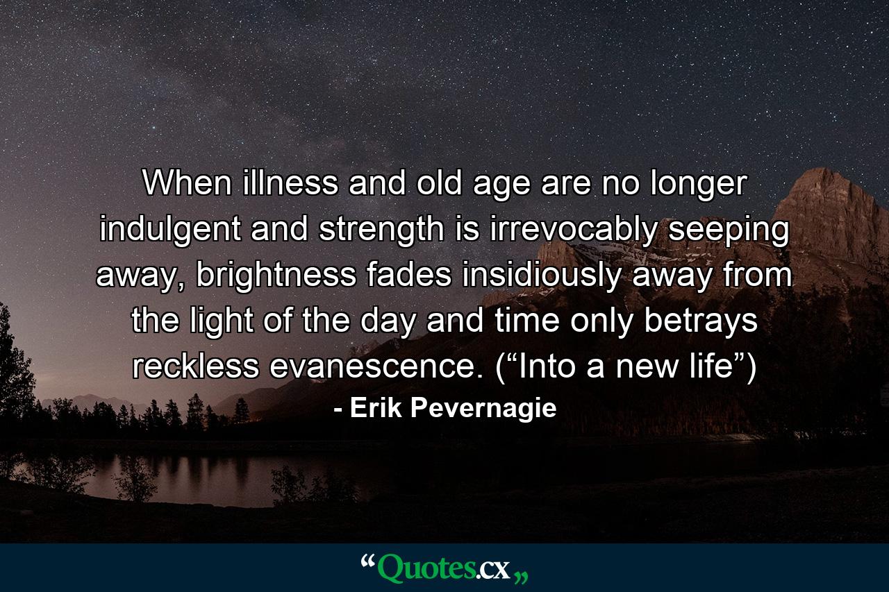 When illness and old age are no longer indulgent and strength is irrevocably seeping away, brightness fades insidiously away from the light of the day and time only betrays reckless evanescence. (“Into a new life”) - Quote by Erik Pevernagie