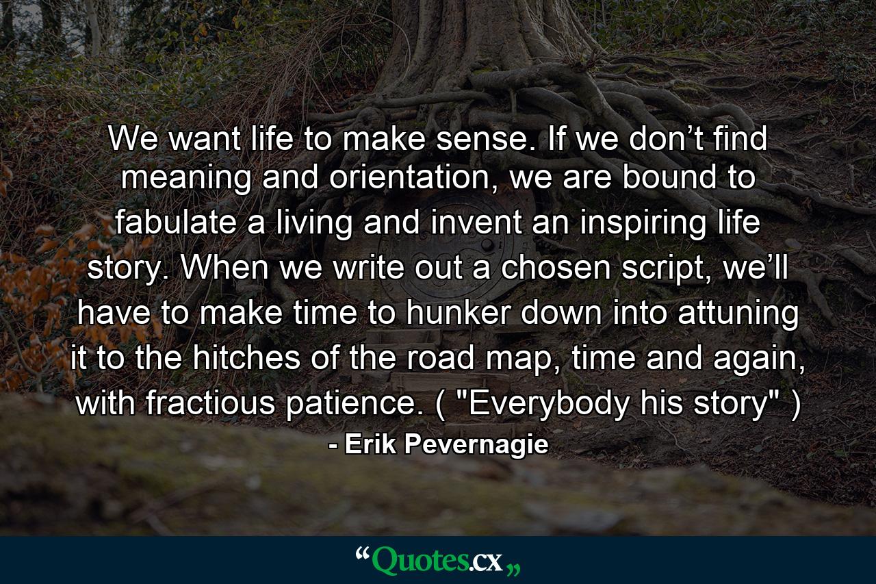 We want life to make sense. If we don’t find meaning and orientation, we are bound to fabulate a living and invent an inspiring life story. When we write out a chosen script, we’ll have to make time to hunker down into attuning it to the hitches of the road map, time and again, with fractious patience. ( 