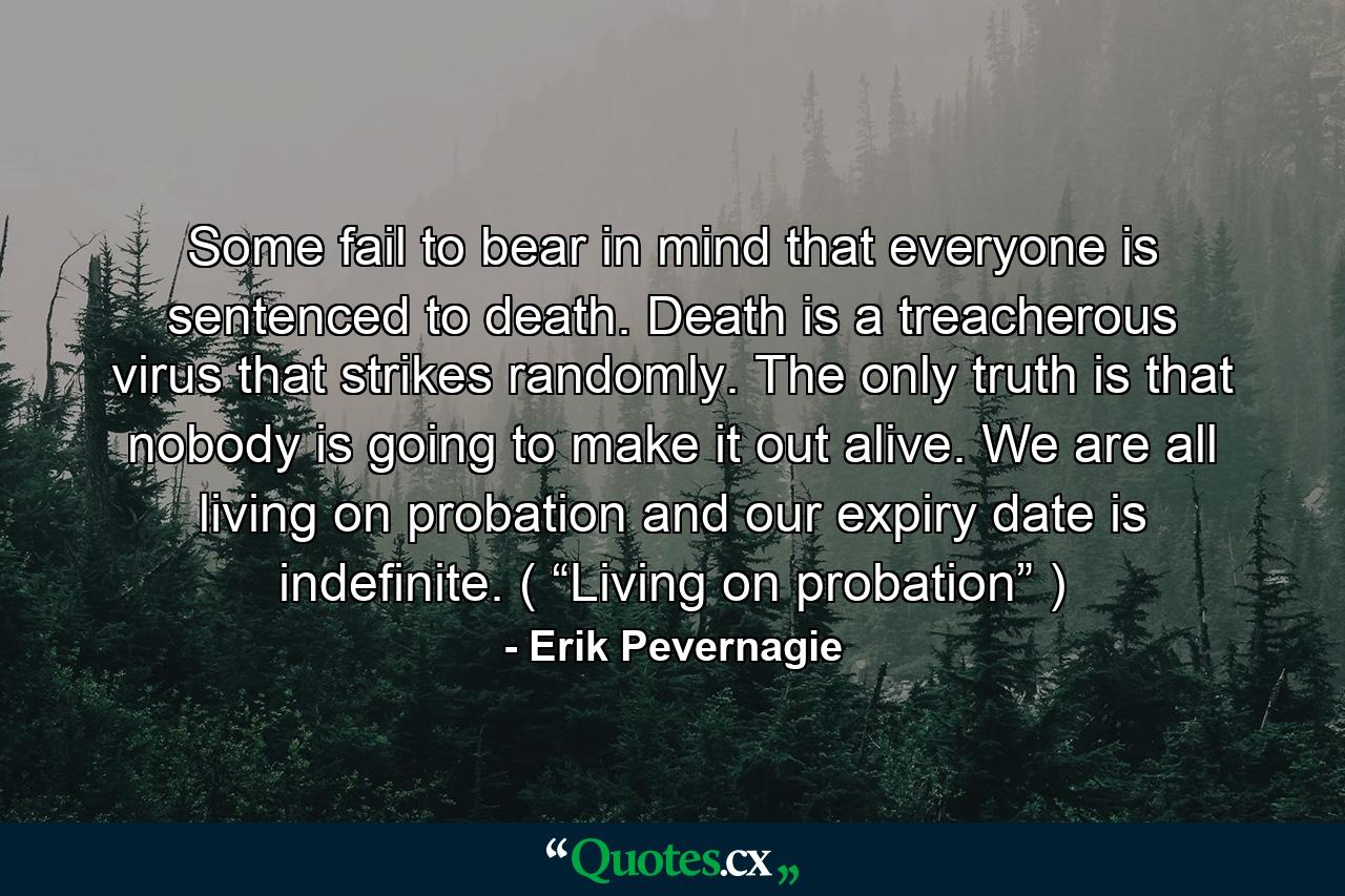 Some fail to bear in mind that everyone is sentenced to death. Death is a treacherous virus that strikes randomly. The only truth is that nobody is going to make it out alive. We are all living on probation and our expiry date is indefinite. ( “Living on probation” ) - Quote by Erik Pevernagie