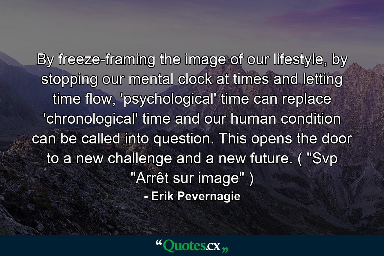 By freeze-framing the image of our lifestyle, by stopping our mental clock at times and letting time flow, 'psychological' time can replace 'chronological' time and our human condition can be called into question. This opens the door to a new challenge and a new future. ( 