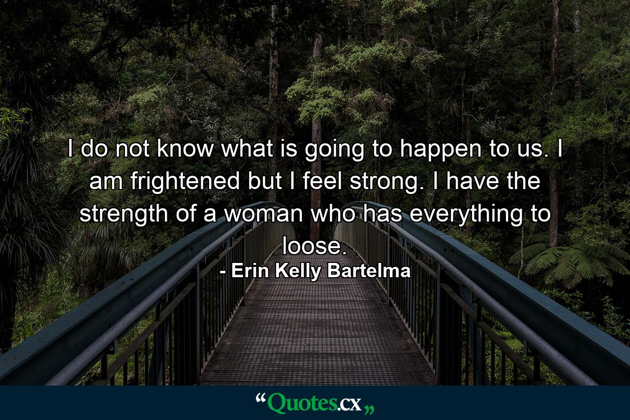 I do not know what is going to happen to us. I am frightened but I feel strong. I have the strength of a woman who has everything to loose. - Quote by Erin Kelly Bartelma