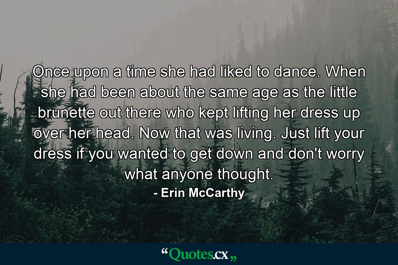 Once upon a time she had liked to dance. When she had been about the same age as the little brunette out there who kept lifting her dress up over her head. Now that was living. Just lift your dress if you wanted to get down and don't worry what anyone thought. - Quote by Erin McCarthy