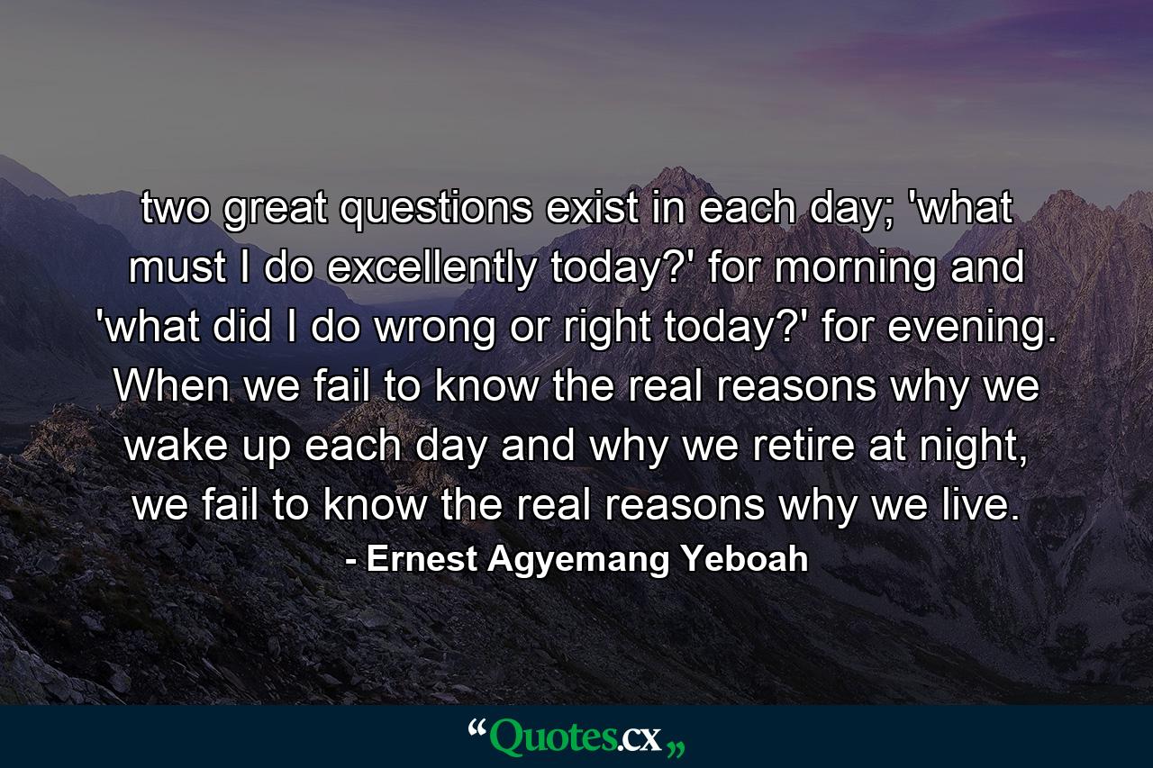 two great questions exist in each day; 'what must I do excellently today?' for morning and 'what did I do wrong or right today?' for evening. When we fail to know the real reasons why we wake up each day and why we retire at night, we fail to know the real reasons why we live. - Quote by Ernest Agyemang Yeboah