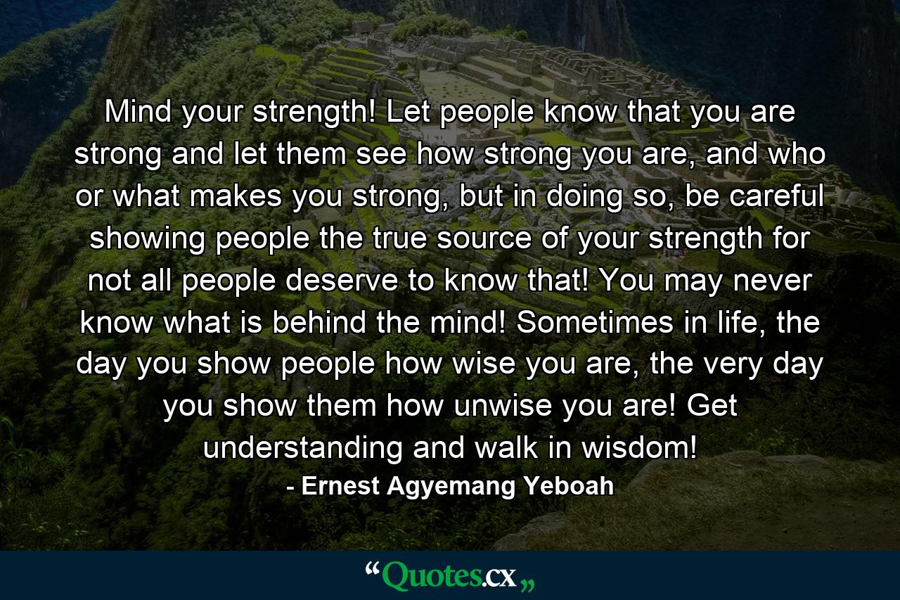 Mind your strength! Let people know that you are strong and let them see how strong you are, and who or what makes you strong, but in doing so, be careful showing people the true source of your strength for not all people deserve to know that! You may never know what is behind the mind! Sometimes in life, the day you show people how wise you are, the very day you show them how unwise you are! Get understanding and walk in wisdom! - Quote by Ernest Agyemang Yeboah