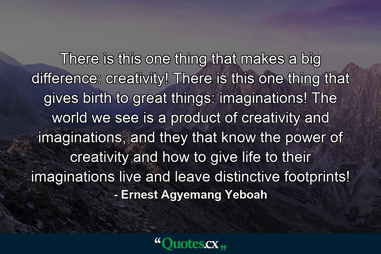 There is this one thing that makes a big difference: creativity! There is this one thing that gives birth to great things: imaginations! The world we see is a product of creativity and imaginations, and they that know the power of creativity and how to give life to their imaginations live and leave distinctive footprints! - Quote by Ernest Agyemang Yeboah