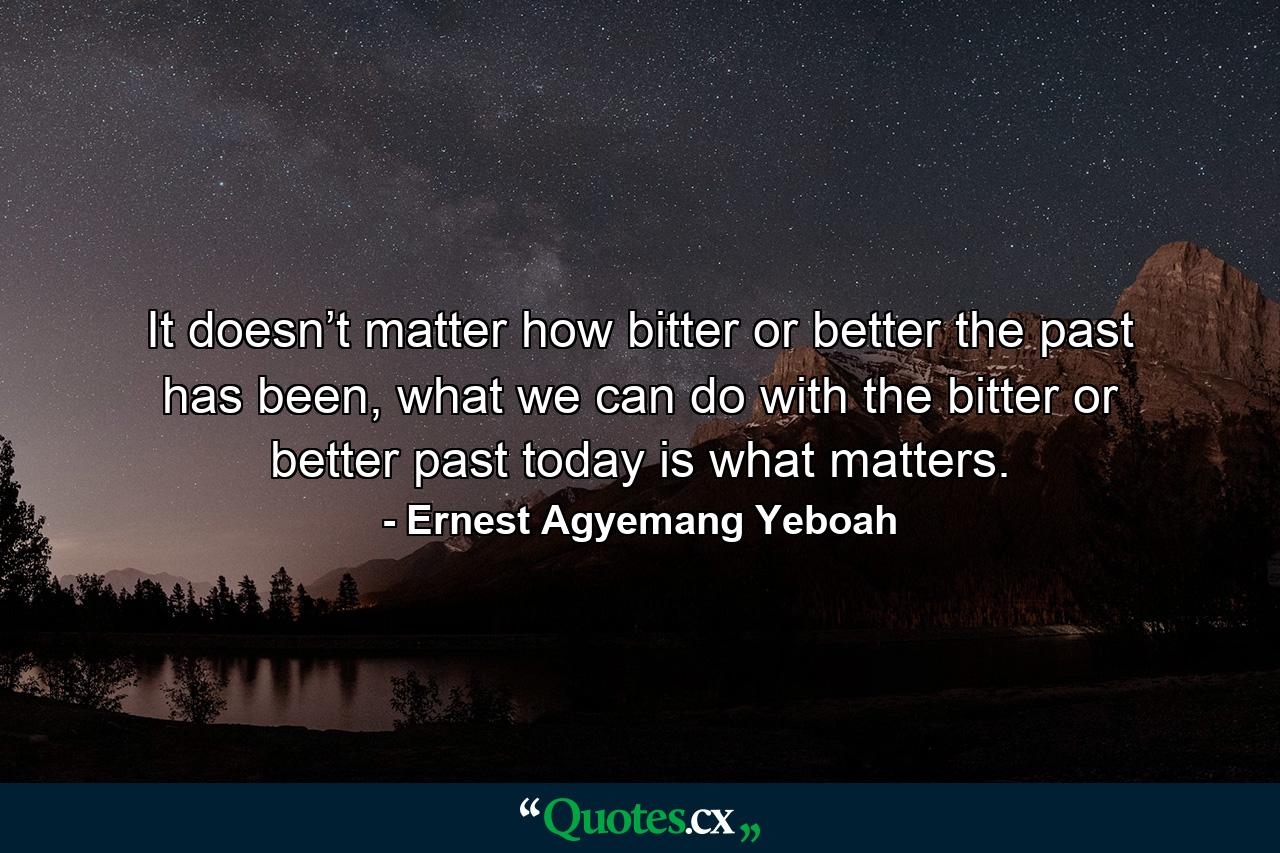 It doesn’t matter how bitter or better the past has been, what we can do with the bitter or better past today is what matters. - Quote by Ernest Agyemang Yeboah