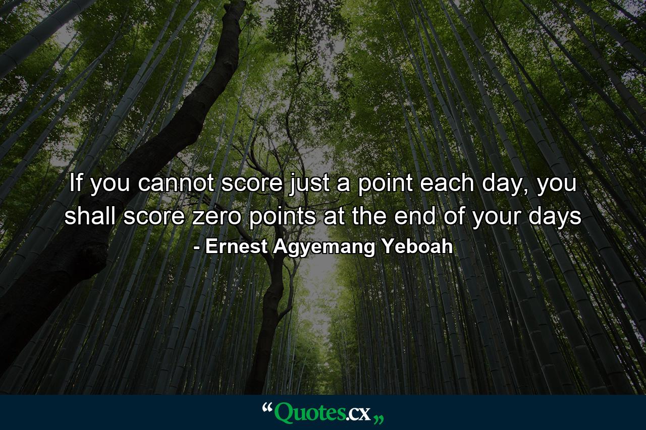 If you cannot score just a point each day, you shall score zero points at the end of your days - Quote by Ernest Agyemang Yeboah