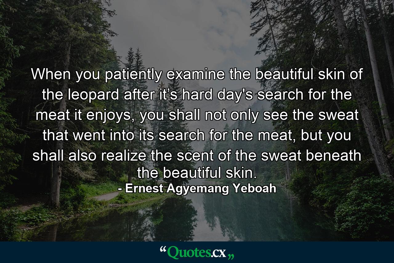 When you patiently examine the beautiful skin of the leopard after it’s hard day's search for the meat it enjoys, you shall not only see the sweat that went into its search for the meat, but you shall also realize the scent of the sweat beneath the beautiful skin. - Quote by Ernest Agyemang Yeboah