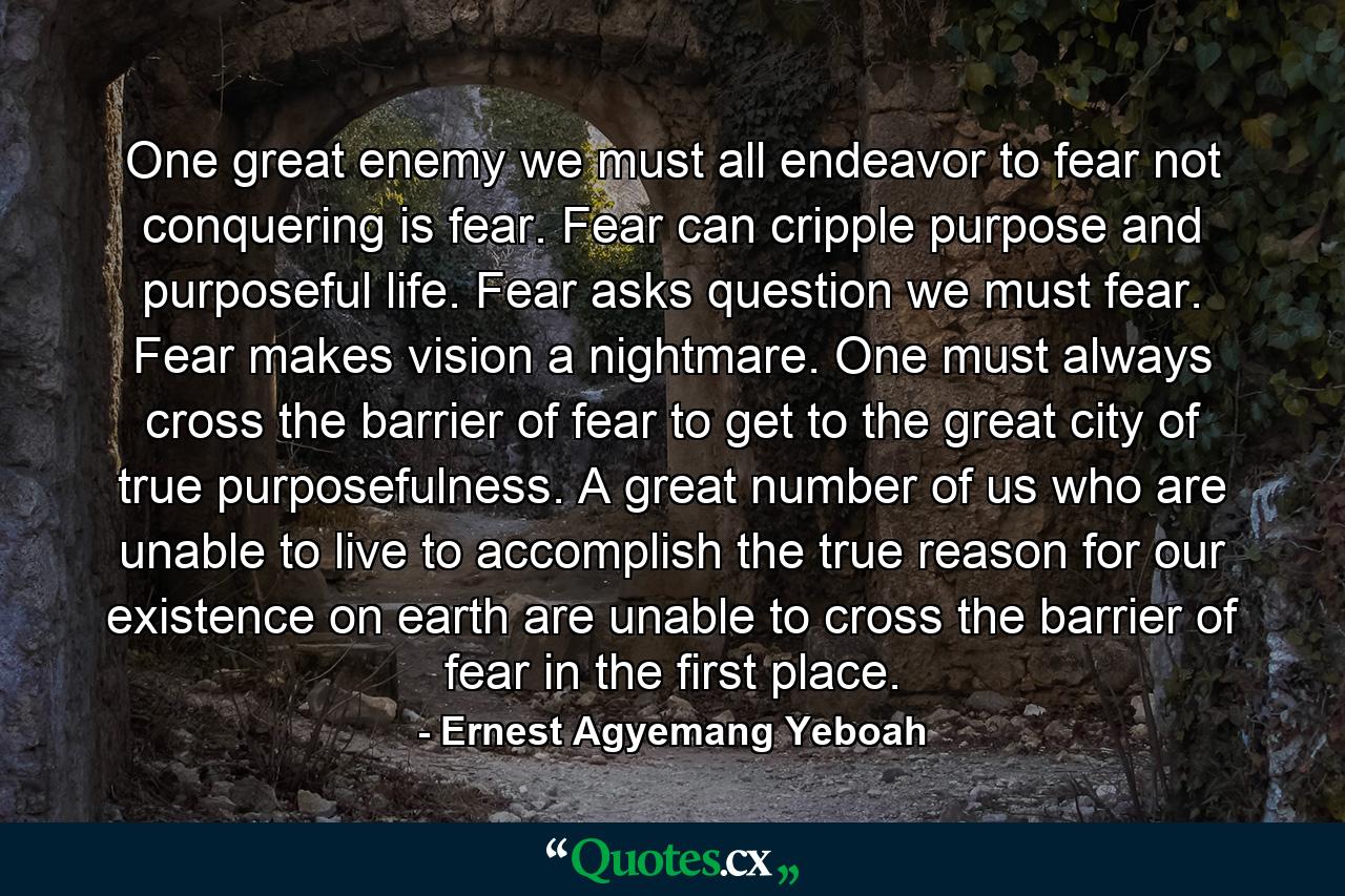 One great enemy we must all endeavor to fear not conquering is fear. Fear can cripple purpose and purposeful life. Fear asks question we must fear. Fear makes vision a nightmare. One must always cross the barrier of fear to get to the great city of true purposefulness. A great number of us who are unable to live to accomplish the true reason for our existence on earth are unable to cross the barrier of fear in the first place. - Quote by Ernest Agyemang Yeboah