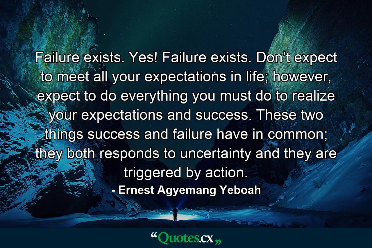 Failure exists. Yes! Failure exists. Don’t expect to meet all your expectations in life; however, expect to do everything you must do to realize your expectations and success. These two things success and failure have in common; they both responds to uncertainty and they are triggered by action. - Quote by Ernest Agyemang Yeboah