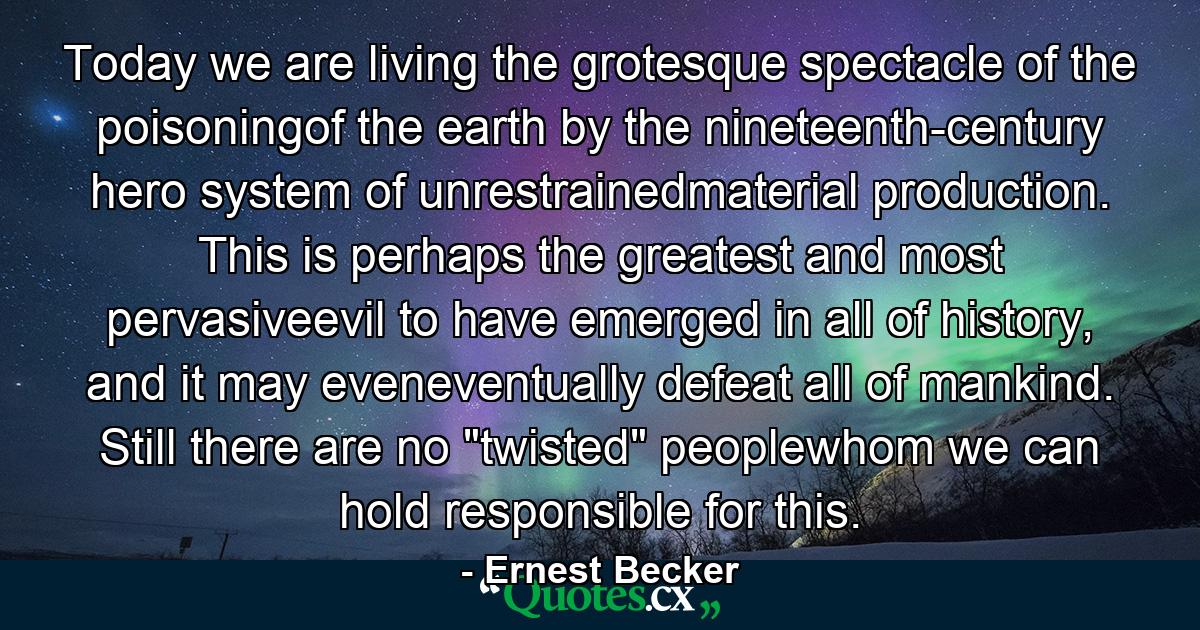 Today we are living the grotesque spectacle of the poisoningof the earth by the nineteenth-century hero system of unrestrainedmaterial production. This is perhaps the greatest and most pervasiveevil to have emerged in all of history, and it may eveneventually defeat all of mankind. Still there are no 