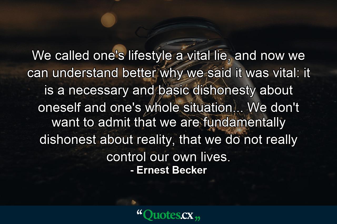 We called one's lifestyle a vital lie, and now we can understand better why we said it was vital: it is a necessary and basic dishonesty about oneself and one's whole situation... We don't want to admit that we are fundamentally dishonest about reality, that we do not really control our own lives. - Quote by Ernest Becker