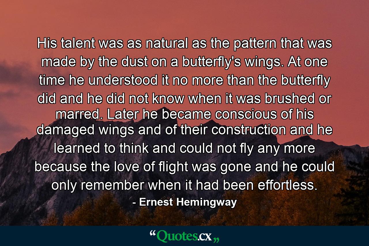 His talent was as natural as the pattern that was made by the dust on a butterfly's wings. At one time he understood it no more than the butterfly did and he did not know when it was brushed or marred. Later he became conscious of his damaged wings and of their construction and he learned to think and could not fly any more because the love of flight was gone and he could only remember when it had been effortless. - Quote by Ernest Hemingway