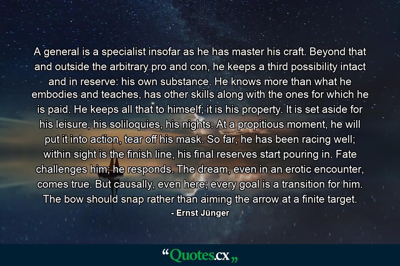 A general is a specialist insofar as he has master his craft. Beyond that and outside the arbitrary pro and con, he keeps a third possibility intact and in reserve: his own substance. He knows more than what he embodies and teaches, has other skills along with the ones for which he is paid. He keeps all that to himself; it is his property. It is set aside for his leisure, his soliloquies, his nights. At a propitious moment, he will put it into action, tear off his mask. So far, he has been racing well; within sight is the finish line, his final reserves start pouring in. Fate challenges him; he responds. The dream, even in an erotic encounter, comes true. But causally, even here; every goal is a transition for him. The bow should snap rather than aiming the arrow at a finite target. - Quote by Ernst Jünger