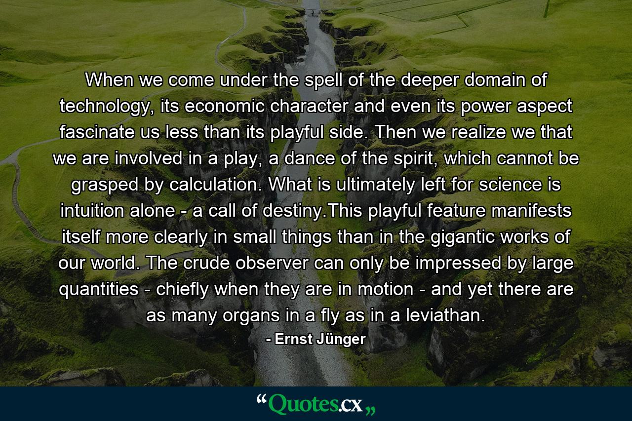 When we come under the spell of the deeper domain of technology, its economic character and even its power aspect fascinate us less than its playful side. Then we realize we that we are involved in a play, a dance of the spirit, which cannot be grasped by calculation. What is ultimately left for science is intuition alone - a call of destiny.This playful feature manifests itself more clearly in small things than in the gigantic works of our world. The crude observer can only be impressed by large quantities - chiefly when they are in motion - and yet there are as many organs in a fly as in a leviathan. - Quote by Ernst Jünger