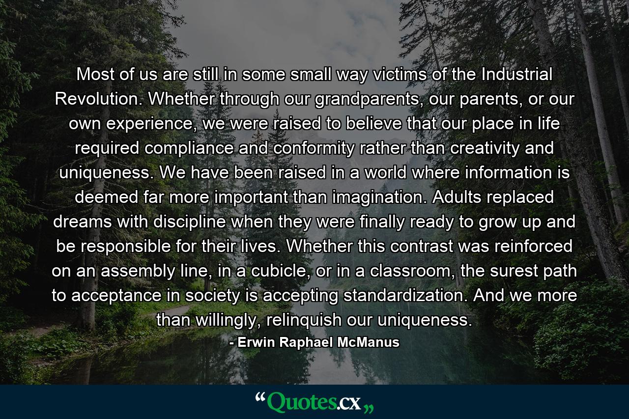 Most of us are still in some small way victims of the Industrial Revolution. Whether through our grandparents, our parents, or our own experience, we were raised to believe that our place in life required compliance and conformity rather than creativity and uniqueness. We have been raised in a world where information is deemed far more important than imagination. Adults replaced dreams with discipline when they were finally ready to grow up and be responsible for their lives. Whether this contrast was reinforced on an assembly line, in a cubicle, or in a classroom, the surest path to acceptance in society is accepting standardization. And we more than willingly, relinquish our uniqueness. - Quote by Erwin Raphael McManus