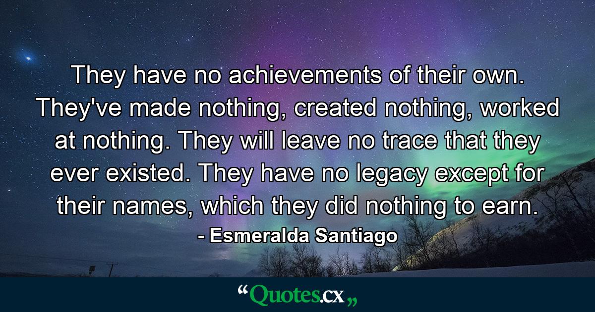 They have no achievements of their own. They've made nothing, created nothing, worked at nothing. They will leave no trace that they ever existed. They have no legacy except for their names, which they did nothing to earn. - Quote by Esmeralda Santiago