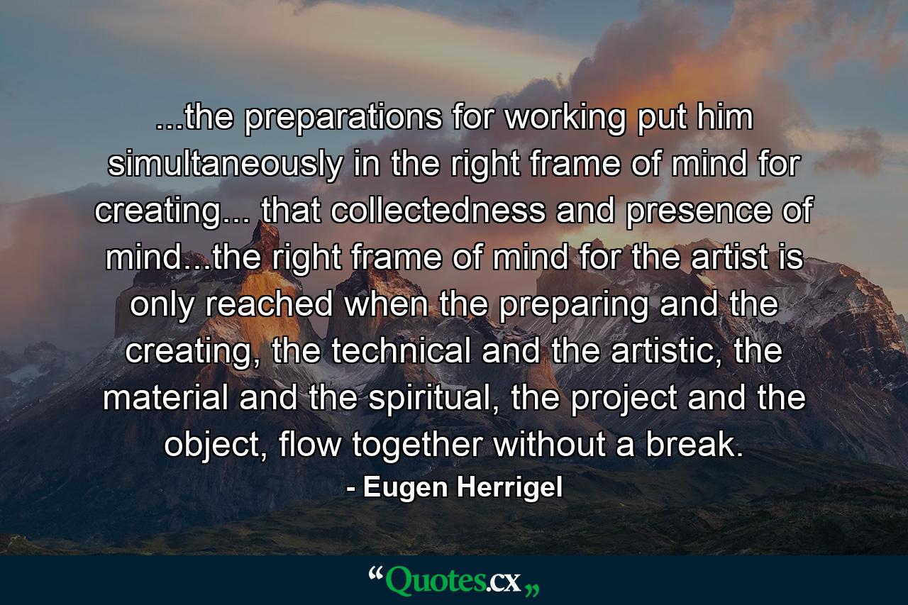 ...the preparations for working put him simultaneously in the right frame of mind for creating... that collectedness and presence of mind...the right frame of mind for the artist is only reached when the preparing and the creating, the technical and the artistic, the material and the spiritual, the project and the object, flow together without a break. - Quote by Eugen Herrigel