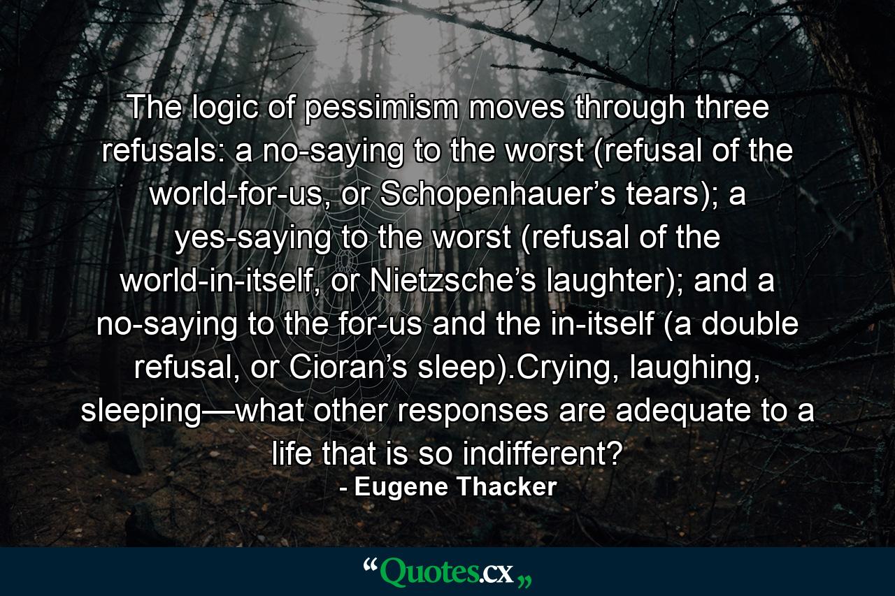 The logic of pessimism moves through three refusals: a no-saying to the worst (refusal of the world-for-us, or Schopenhauer’s tears); a yes-saying to the worst (refusal of the world-in-itself, or Nietzsche’s laughter); and a no-saying to the for-us and the in-itself (a double refusal, or Cioran’s sleep).Crying, laughing, sleeping—what other responses are adequate to a life that is so indifferent? - Quote by Eugene Thacker