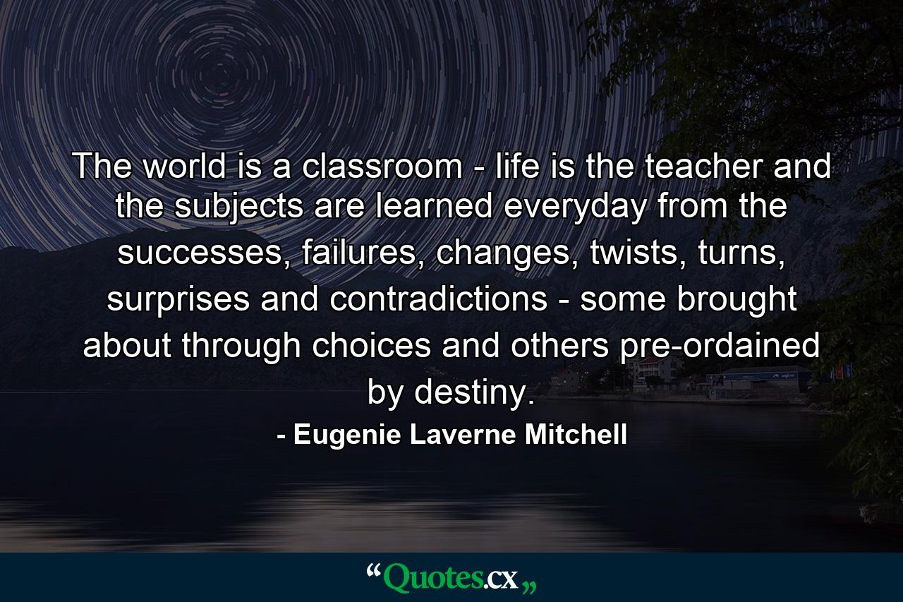 The world is a classroom - life is the teacher and the subjects are learned everyday from the successes, failures, changes, twists, turns, surprises and contradictions - some brought about through choices and others pre-ordained by destiny. - Quote by Eugenie Laverne Mitchell