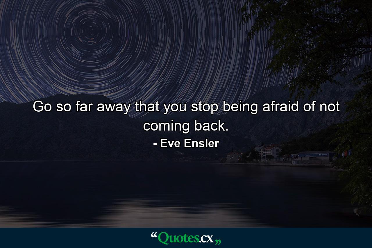 Go so far away that you stop being afraid of not coming back. - Quote by Eve Ensler