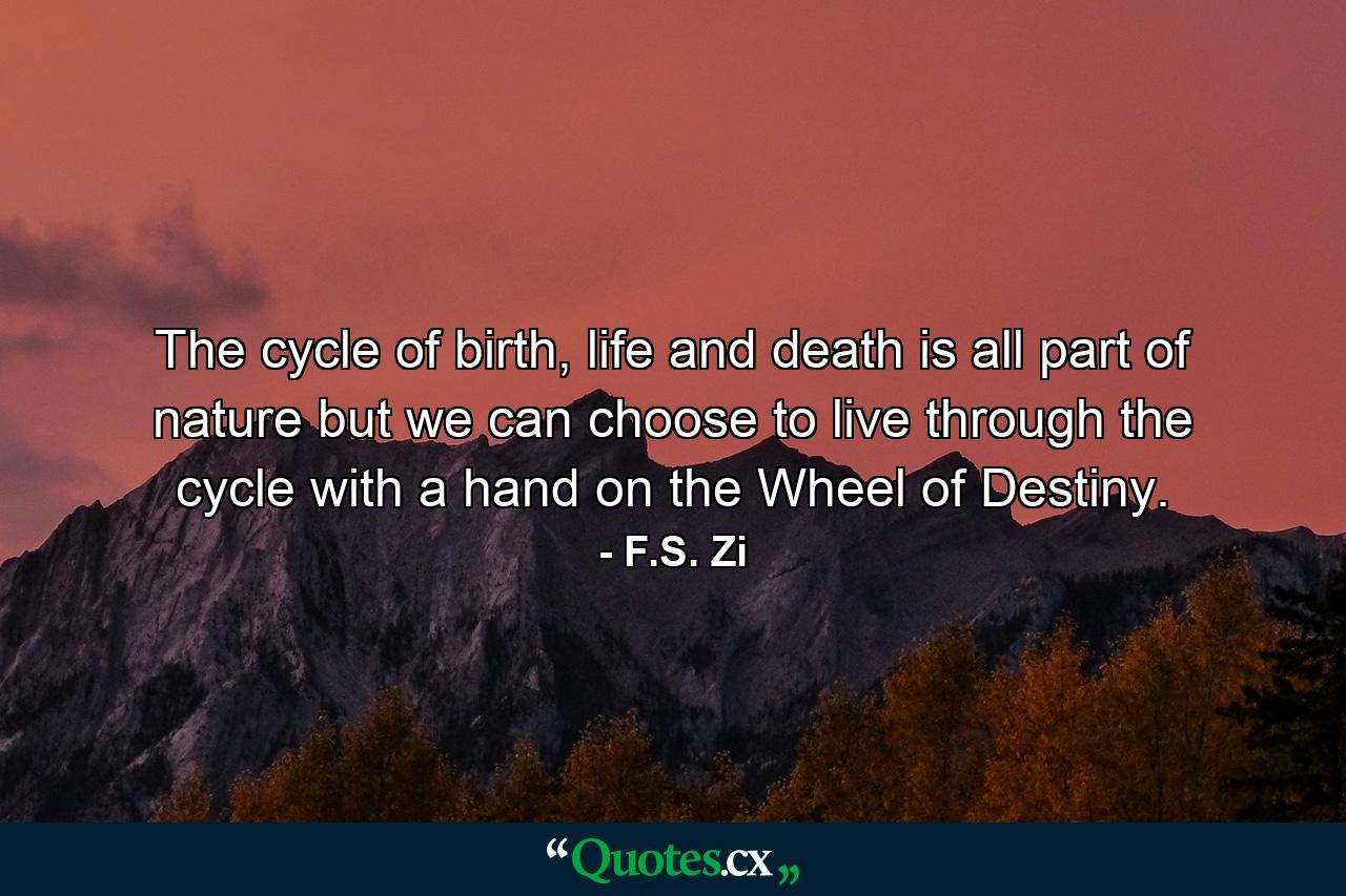 The cycle of birth, life and death is all part of nature but we can choose to live through the cycle with a hand on the Wheel of Destiny. - Quote by F.S. Zi