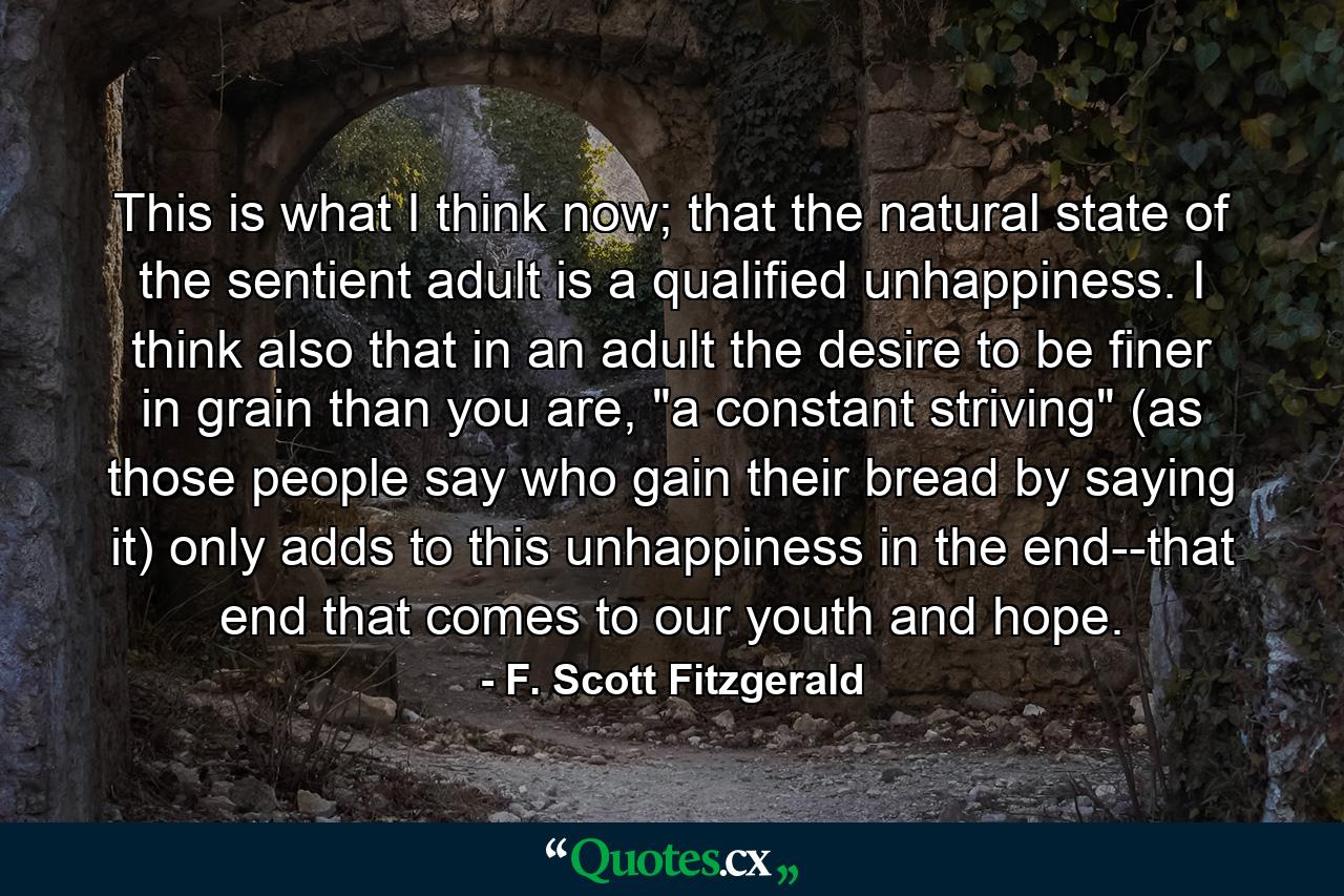 This is what I think now; that the natural state of the sentient adult is a qualified unhappiness. I think also that in an adult the desire to be finer in grain than you are, 