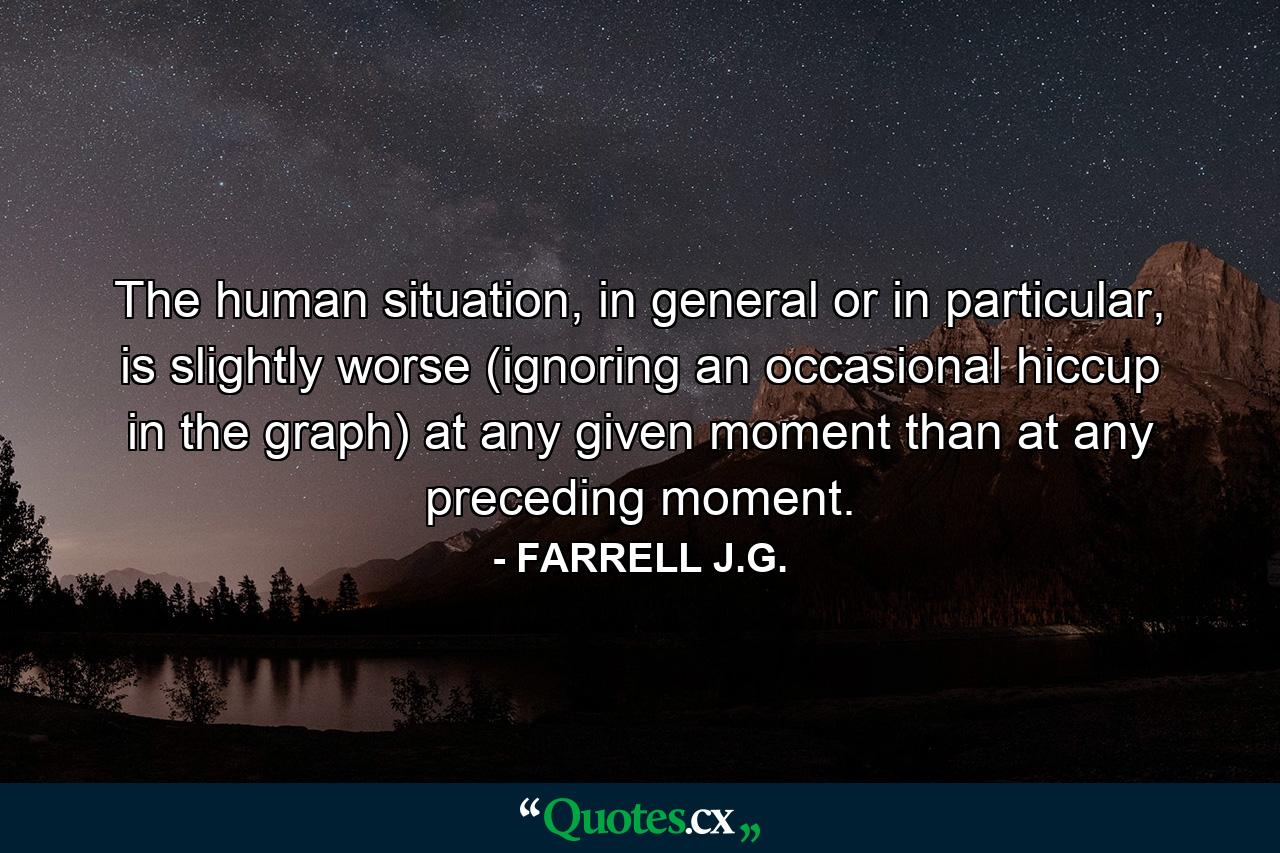 The human situation, in general or in particular, is slightly worse (ignoring an occasional hiccup in the graph) at any given moment than at any preceding moment. - Quote by FARRELL J.G.