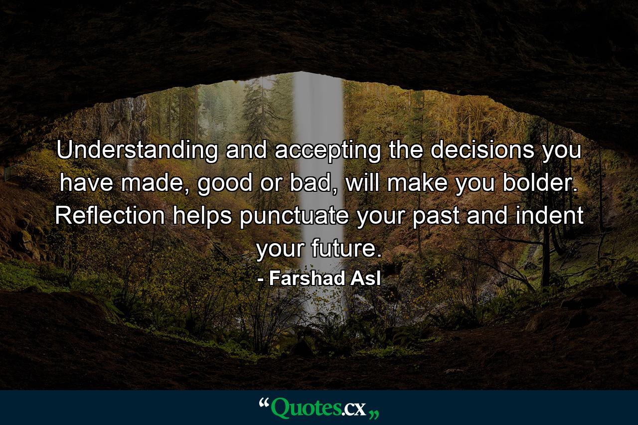 Understanding and accepting the decisions you have made, good or bad, will make you bolder. Reflection helps punctuate your past and indent your future. - Quote by Farshad Asl