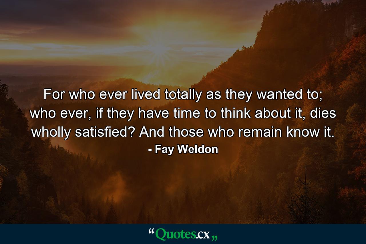 For who ever lived totally as they wanted to; who ever, if they have time to think about it, dies wholly satisfied? And those who remain know it. - Quote by Fay Weldon