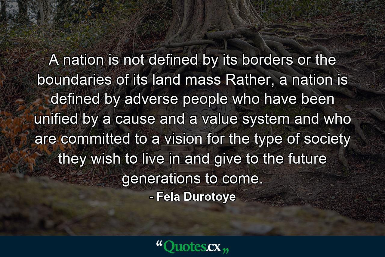 A nation is not defined by its borders or the boundaries of its land mass Rather, a nation is defined by adverse people who have been unified by a cause and a value system and who are committed to a vision for the type of society they wish to live in and give to the future generations to come. - Quote by Fela Durotoye