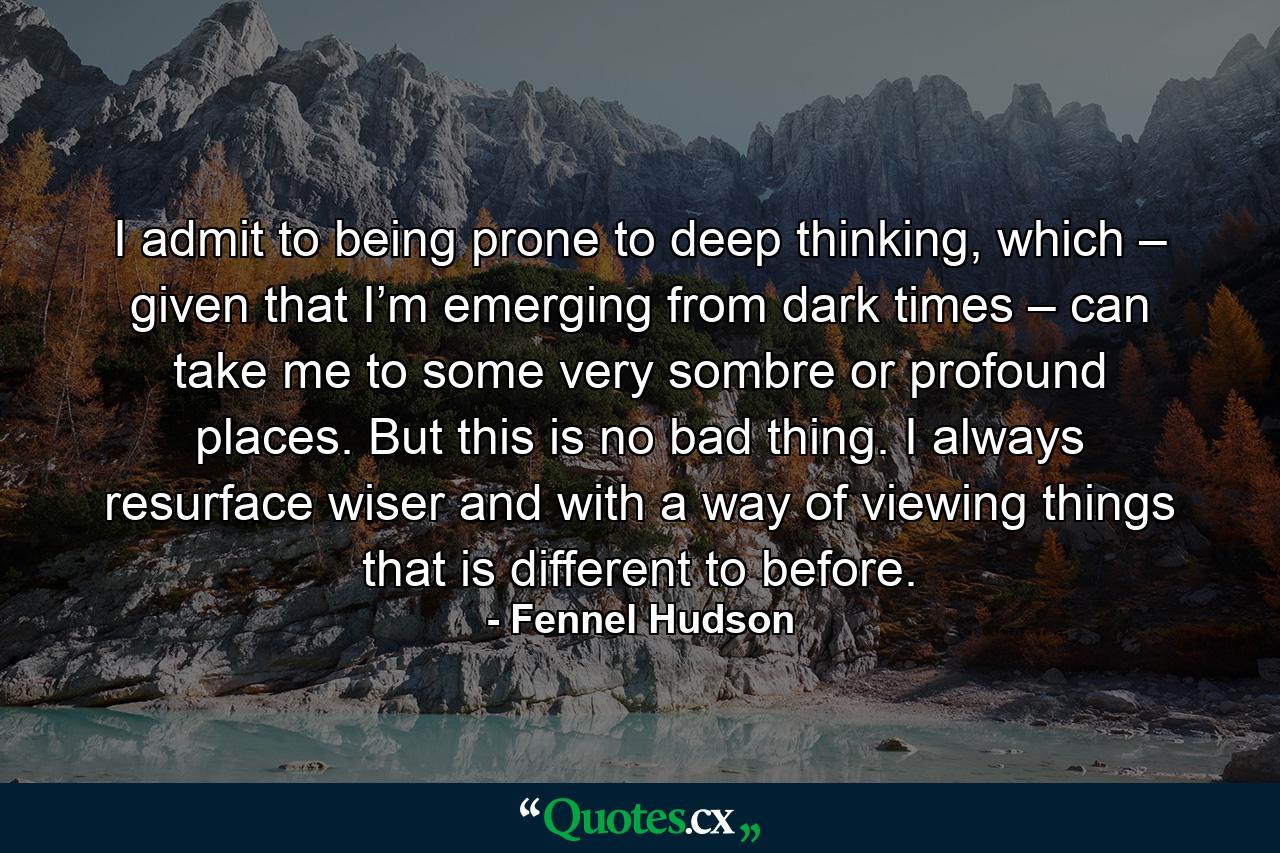 I admit to being prone to deep thinking, which – given that I’m emerging from dark times – can take me to some very sombre or profound places. But this is no bad thing. I always resurface wiser and with a way of viewing things that is different to before. - Quote by Fennel Hudson