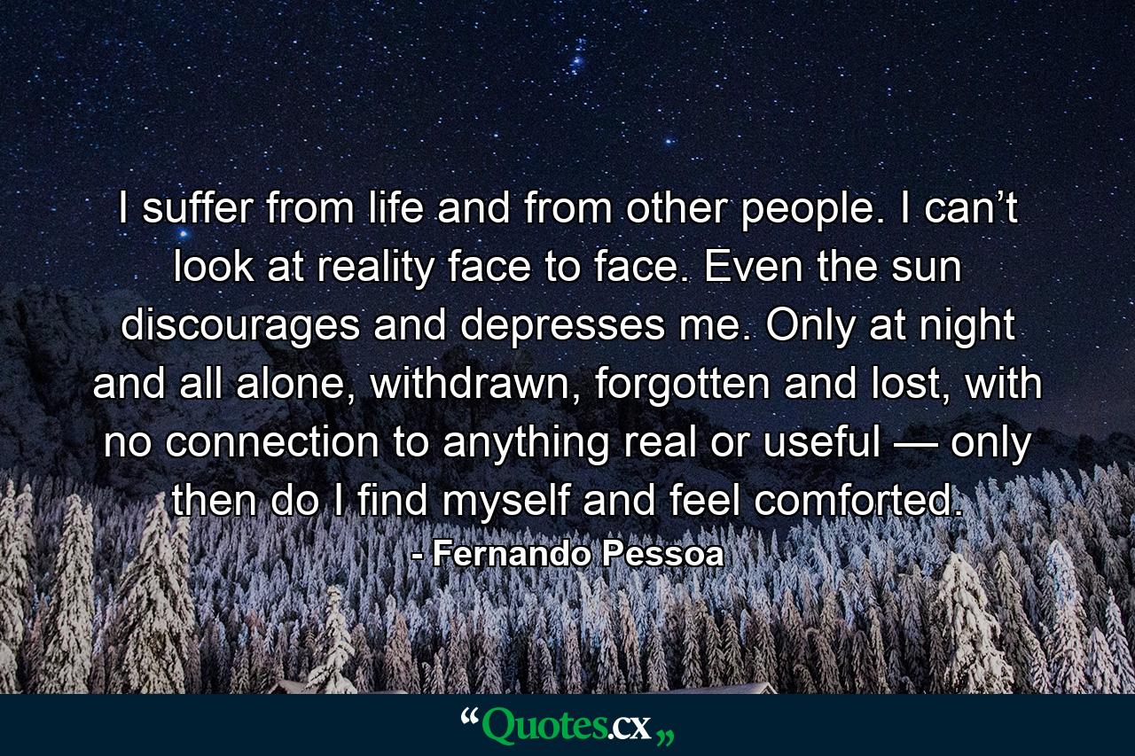 I suffer from life and from other people. I can’t look at reality face to face. Even the sun discourages and depresses me. Only at night and all alone, withdrawn, forgotten and lost, with no connection to anything real or useful — only then do I find myself and feel comforted. - Quote by Fernando Pessoa