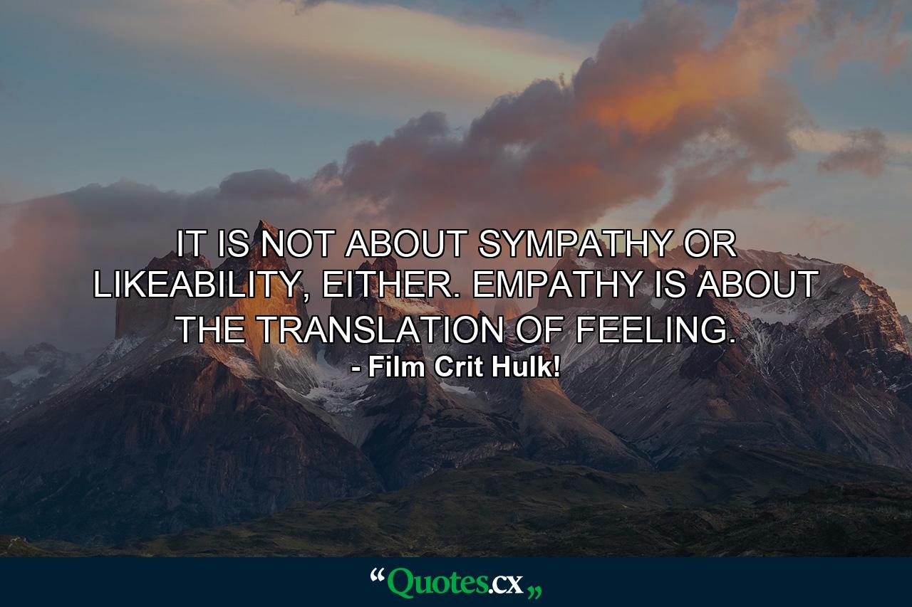 IT IS NOT ABOUT SYMPATHY OR LIKEABILITY, EITHER. EMPATHY IS ABOUT THE TRANSLATION OF FEELING. - Quote by Film Crit Hulk!