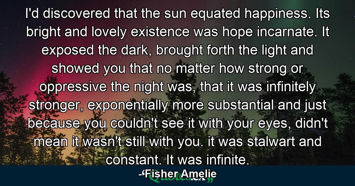 I'd discovered that the sun equated happiness. Its bright and lovely existence was hope incarnate. It exposed the dark, brought forth the light and showed you that no matter how strong or oppressive the night was, that it was infinitely stronger, exponentially more substantial and just because you couldn't see it with your eyes, didn't mean it wasn't still with you. it was stalwart and constant. It was infinite. - Quote by Fisher Amelie