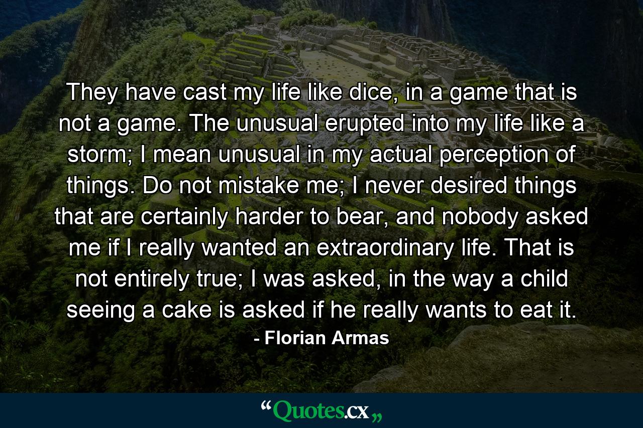 They have cast my life like dice, in a game that is not a game. The unusual erupted into my life like a storm; I mean unusual in my actual perception of things. Do not mistake me; I never desired things that are certainly harder to bear, and nobody asked me if I really wanted an extraordinary life. That is not entirely true; I was asked, in the way a child seeing a cake is asked if he really wants to eat it. - Quote by Florian Armas