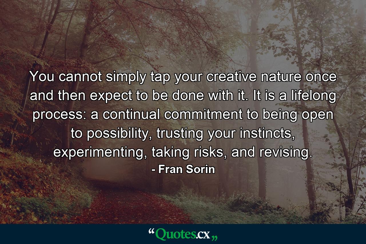 You cannot simply tap your creative nature once and then expect to be done with it. It is a lifelong process: a continual commitment to being open to possibility, trusting your instincts, experimenting, taking risks, and revising. - Quote by Fran Sorin