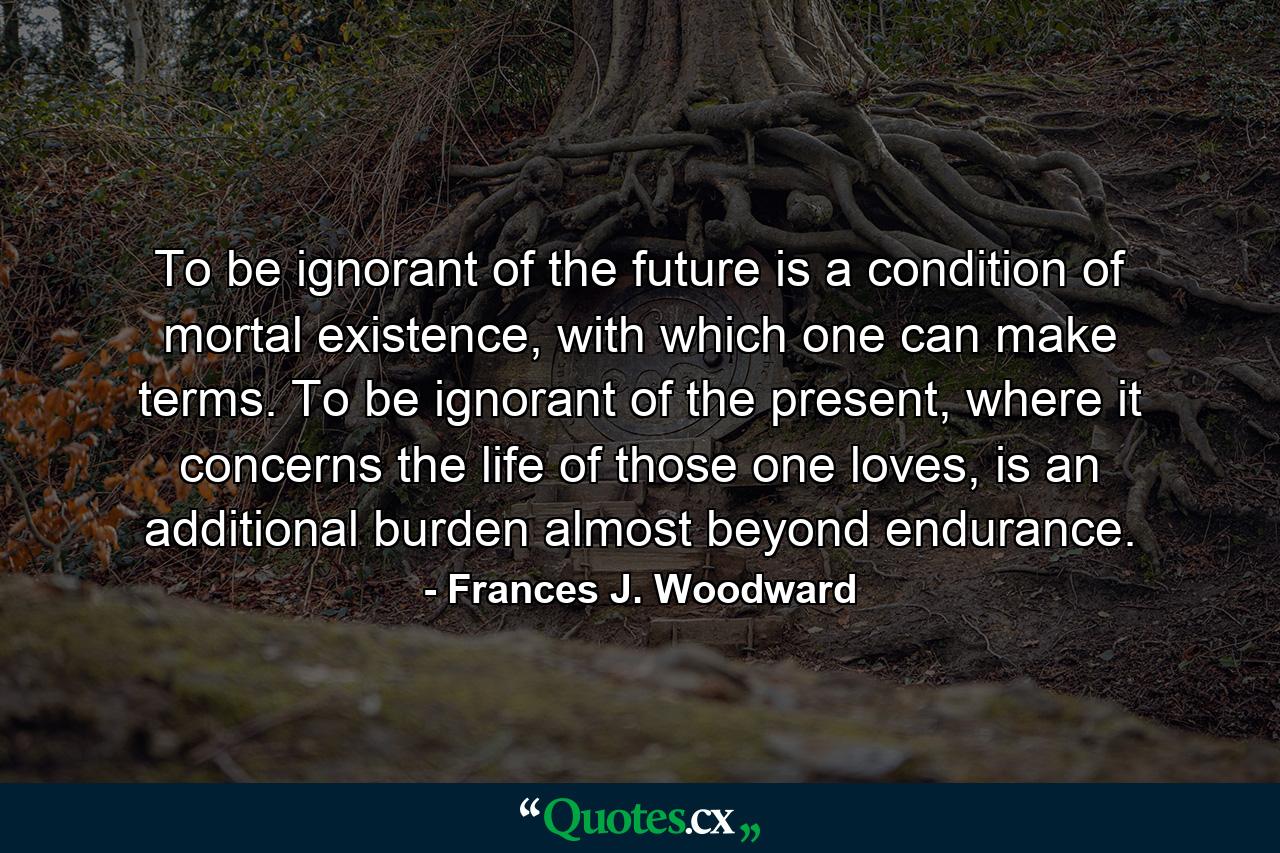 To be ignorant of the future is a condition of mortal existence, with which one can make terms. To be ignorant of the present, where it concerns the life of those one loves, is an additional burden almost beyond endurance. - Quote by Frances J. Woodward