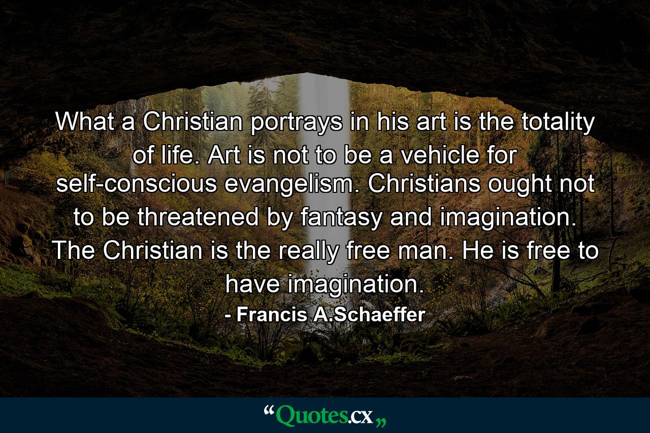 What a Christian portrays in his art is the totality of life. Art is not to be a vehicle for self-conscious evangelism. Christians ought not to be threatened by fantasy and imagination. The Christian is the really free man. He is free to have imagination. - Quote by Francis A.Schaeffer